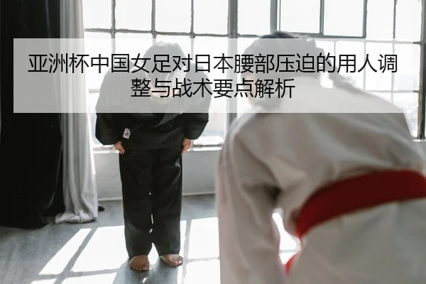 亚洲杯中国女足对日本腰部压迫的用人调整与战术要点解析