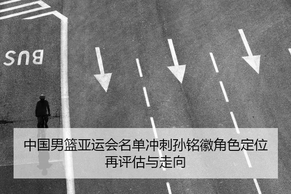 中国男篮亚运会名单冲刺孙铭徽角色定位再评估与走向