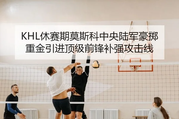 KHL休赛期莫斯科中央陆军豪掷重金引进顶级前锋补强攻击线